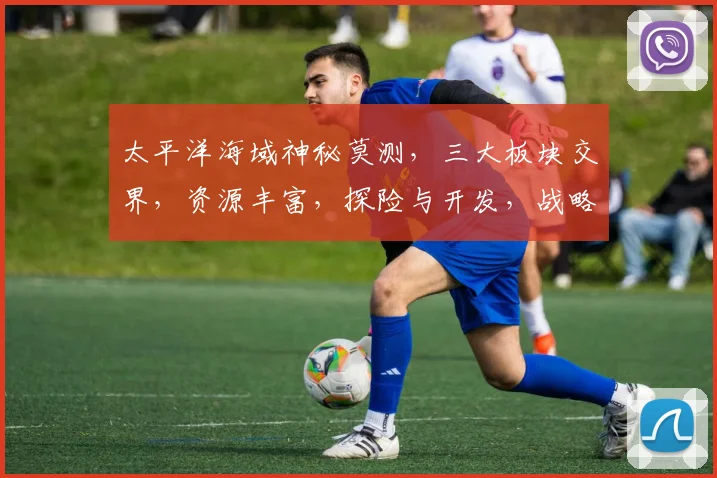 太平洋海域神秘莫测，三大板块交界，资源丰富，探险与开发，战略地位显著，多国争锋。